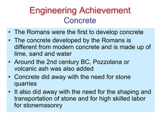 Engineering Achievement
Concrete
• The Romans were the first to develop concrete
• The concrete developed by the Romans is
different from modern concrete and is made up of
lime, sand and water
• Around the 2nd century BC, Pozzolana or
volcanic ash was also added
• Concrete did away with the need for stone
quarries
• It also did away with the need for the shaping and
transportation of stone and for high skilled labor
for stonemasonry
 