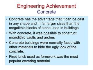 Engineering Achievement
Concrete
• Concrete has the advantage that it can be cast
in any shape and in far larger sizes than the
megalithic blocks of stone used in buildings
• With concrete, it was possible to construct
monolithic vaults and arches
• Concrete buildings were normally faced with
other materials to hide the ugly look of the
concrete.
• Fired brick used as formwork was the most
popular covering material
 