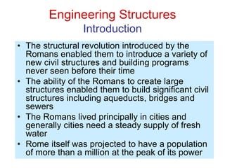Engineering Structures
Introduction
• The structural revolution introduced by the
Romans enabled them to introduce a variety of
new civil structures and building programs
never seen before their time
• The ability of the Romans to create large
structures enabled them to build significant civil
structures including aqueducts, bridges and
sewers
• The Romans lived principally in cities and
generally cities need a steady supply of fresh
water
• Rome itself was projected to have a population
of more than a million at the peak of its power
 