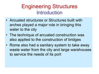 Engineering Structures
Introduction
• Arcuated structures or Structures built with
arches played a major role in bringing this
water to the city
• The technique of arcuated construction was
also applied to the construction of bridges
• Rome also had a sanitary system to take away
waste water from the city and large warehouses
to service the needs of its port
 