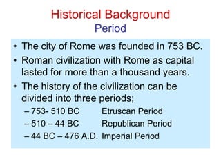 Historical Background
Period
• The city of Rome was founded in 753 BC.
• Roman civilization with Rome as capital
lasted for more than a thousand years.
• The history of the civilization can be
divided into three periods;
– 753- 510 BC Etruscan Period
– 510 – 44 BC Republican Period
– 44 BC – 476 A.D. Imperial Period
 