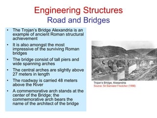 Engineering Structures
Road and Bridges
• The Trojan’s Bridge Alexandria is an
example of ancient Roman structural
achievement
• It is also amongst the most
impressive of the surviving Roman
bridges
• The bridge consist of tall piers and
wide spanning arches
• The central arches are slightly above
27 meters in length
• The roadway is carried 48 meters
above the River
• A commemorative arch stands at the
center of the Bridge; the
commemorative arch bears the
name of the architect of the bridge
 