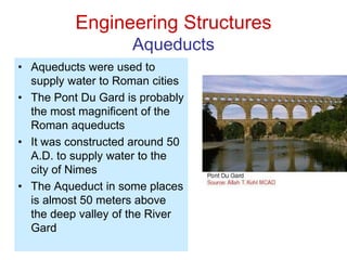Engineering Structures
Aqueducts
• Aqueducts were used to
supply water to Roman cities
• The Pont Du Gard is probably
the most magnificent of the
Roman aqueducts
• It was constructed around 50
A.D. to supply water to the
city of Nimes
• The Aqueduct in some places
is almost 50 meters above
the deep valley of the River
Gard
 