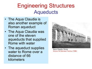 Engineering Structures
Aqueducts
• The Aqua Claudia is
also another example of
Roman aqueduct
• The Aqua Claudia was
one of the eleven
aqueducts that supplied
Rome with water
• The aqueduct supplies
water to Rome over a
distance of 66
kilometers
 