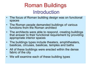 Roman Buildings
Introduction
• The focus of Roman building design was on functional
spaces
• The Roman people demanded buildings of various
functions from the Roman architect
• The architects were able to respond, creating buildings
that answer to their functional requirement by providing
appropriate interior spaces
• The buildings types include theaters, amphitheaters,
basilicas, circuses, basilicas, temples and baths
• All of these buildings were erected within the dense
fabric of the city
• We will examine each of these building types
 