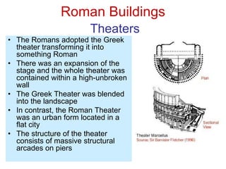 Roman Buildings
Theaters
• The Romans adopted the Greek
theater transforming it into
something Roman
• There was an expansion of the
stage and the whole theater was
contained within a high-unbroken
wall
• The Greek Theater was blended
into the landscape
• In contrast, the Roman Theater
was an urban form located in a
flat city
• The structure of the theater
consists of massive structural
arcades on piers
 