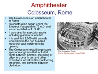 Amphitheater
Colosseum, Rome
• The Colosseum is an amphitheater
in Rome
• Its construction began under the
Emperor Vespasian in 72 A.D. and
was completed in A. D. 80
• It was used for spectator sports
including gladiatorial combat
• It is said that 9,000 wild animals
were killed in the one hundred
inaugural days celebrating its
opening
• The Colosseum hosted large-scale
spectacular games that included;
fights between animals, the killing of
prisoners by animals and other
executions, naval battles via flooding
the arena, and combats between
gladiators
 
