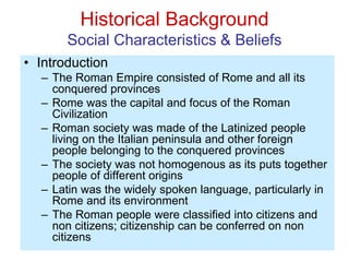 Historical Background
Social Characteristics & Beliefs
• Introduction
– The Roman Empire consisted of Rome and all its
conquered provinces
– Rome was the capital and focus of the Roman
Civilization
– Roman society was made of the Latinized people
living on the Italian peninsula and other foreign
people belonging to the conquered provinces
– The society was not homogenous as its puts together
people of different origins
– Latin was the widely spoken language, particularly in
Rome and its environment
– The Roman people were classified into citizens and
non citizens; citizenship can be conferred on non
citizens
 