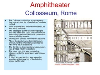 Amphitheater
Collosseum, Rome
• The Colosseum also had a passageway
that opens into a tier of seats from below or
behind
• Each entrance and exit was numbered, as
was each staircase
• The passages quickly dispersed people
into their seats and upon conclusion of the
event disgorged them with abruptness into
the surrounding streets
• Seating was divided into different sections
• Above the podium was the maenianum
primum, for the other Roman aristocrats
who were not in the senate
• The third level, the maenianum secundum,
was divided into three sections
• The lower part, the was for wealthy
citizens, while the upper part was for poor
citizens
• A third, wooden section was a wooden
structure at the very top of the building,
added by Domitian
 
