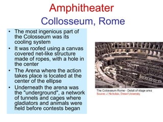 Amphitheater
Collosseum, Rome
• The most ingenious part of
the Colosseum was its
cooling system
• It was roofed using a canvas
covered net-like structure
made of ropes, with a hole in
the center
• The Arena where the action
takes place is located at the
center of the ellipse
• Underneath the arena was
the "underground", a network
of tunnels and cages where
gladiators and animals were
held before contests began
 