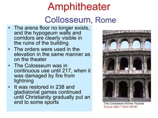 Amphitheater
Collosseum, Rome
• The arena floor no longer exists,
and the hypogeum walls and
corridors are clearly visible in
the ruins of the building
• The orders were used in the
elevation in the same manner as
on the theater
• The Colosseum was in
continuous use until 217, when it
was damaged by fire from
lightning
• It was restored in 238 and
gladiatorial games continued
until Christianity gradually put an
end to some sports
 