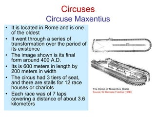Circuses
Circuse Maxentius
• It is located in Rome and is one
of the oldest
• It went through a series of
transformation over the period of
its existence
• The image shown is its final
form around 400 A.D.
• Its is 600 meters in length by
200 meters in width
• The circus had 3 tiers of seat,
and there are stalls for 12 race
houses or chariots
• Each race was of 7 laps
covering a distance of about 3.6
kilometers
 