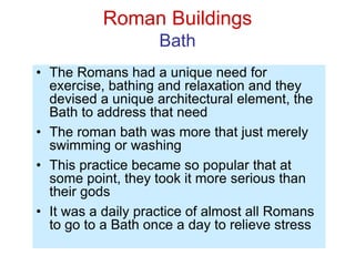 Roman Buildings
Bath
• The Romans had a unique need for
exercise, bathing and relaxation and they
devised a unique architectural element, the
Bath to address that need
• The roman bath was more that just merely
swimming or washing
• This practice became so popular that at
some point, they took it more serious than
their gods
• It was a daily practice of almost all Romans
to go to a Bath once a day to relieve stress
 