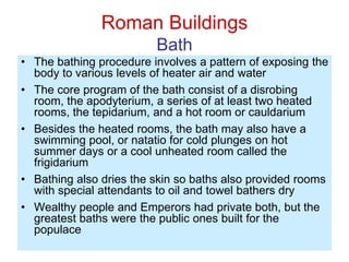 Roman Buildings
Bath
• The bathing procedure involves a pattern of exposing the
body to various levels of heater air and water
• The core program of the bath consist of a disrobing
room, the apodyterium, a series of at least two heated
rooms, the tepidarium, and a hot room or cauldarium
• Besides the heated rooms, the bath may also have a
swimming pool, or natatio for cold plunges on hot
summer days or a cool unheated room called the
frigidarium
• Bathing also dries the skin so baths also provided rooms
with special attendants to oil and towel bathers dry
• Wealthy people and Emperors had private both, but the
greatest baths were the public ones built for the
populace
 
