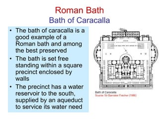 Roman Bath
Bath of Caracalla
• The bath of caracalla is a
good example of a
Roman bath and among
the best preserved
• The bath is set free
standing within a square
precinct enclosed by
walls
• The precinct has a water
reservoir to the south,
supplied by an aqueduct
to service its water need
 