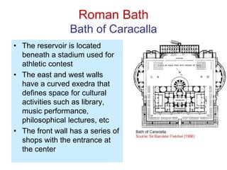 Roman Bath
Bath of Caracalla
• The reservoir is located
beneath a stadium used for
athletic contest
• The east and west walls
have a curved exedra that
defines space for cultural
activities such as library,
music performance,
philosophical lectures, etc
• The front wall has a series of
shops with the entrance at
the center
 