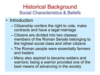 Historical Background
Social Characteristics & Beliefs
• Introduction
– Citizenship confers the right to vote, make
contracts and have a legal marriage
– Citizens are divided into two classes;
members of the Roman Senate belonging to
the highest social class and other citizens
– The Roman people were essentially farmers
and traders
– Many also aspired to became solders and
warriors; being a warrior provided one of the
best means of advancing in the society
 