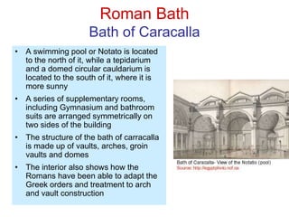 Roman Bath
Bath of Caracalla
• A swimming pool or Notato is located
to the north of it, while a tepidarium
and a domed circular cauldarium is
located to the south of it, where it is
more sunny
• A series of supplementary rooms,
including Gymnasium and bathroom
suits are arranged symmetrically on
two sides of the building
• The structure of the bath of carracalla
is made up of vaults, arches, groin
vaults and domes
• The interior also shows how the
Romans have been able to adapt the
Greek orders and treatment to arch
and vault construction
 