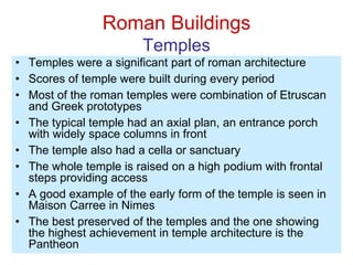 Roman Buildings
Temples
• Temples were a significant part of roman architecture
• Scores of temple were built during every period
• Most of the roman temples were combination of Etruscan
and Greek prototypes
• The typical temple had an axial plan, an entrance porch
with widely space columns in front
• The temple also had a cella or sanctuary
• The whole temple is raised on a high podium with frontal
steps providing access
• A good example of the early form of the temple is seen in
Maison Carree in Nimes
• The best preserved of the temples and the one showing
the highest achievement in temple architecture is the
Pantheon
 