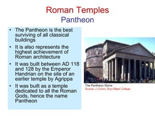 Roman Temples
Pantheon
• The Pantheon is the best
surviving of all classical
buildings
• It is also represents the
highest achievement of
Roman architecture
• It was built between AD 118
and 128 by the Emperor
Handrian on the site of an
earlier temple by Agrippa
• It was built as a temple
dedicated to all the Roman
Gods, hence the name
Pantheon
 