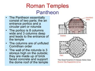 Roman Temples
Pantheon
• The Pantheon essentially
consist of two parts; the an
entrance portico and a
circular part or rotunda
• The portico is 8 columns
wide and 3 columns deep
and leads to the entrance of
the temple
• The columns are of unfluted
Corinthian order
• The wall of the rotunda is 3
storeys high on the outside;
they are made up of brick
faced concrete and support
the dome roof of the temple
 