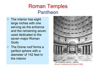 Roman Temples
Pantheon
• The interior has eight
large niches with one
serving as the entrance
and the remaining seven
used dedicated to the
seven major Roman
Gods
• The Dome roof forms a
perfect sphere with a
diameter of 142 feet in
the interior
 