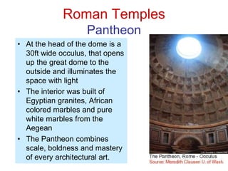 Roman Temples
Pantheon
• At the head of the dome is a
30ft wide occulus, that opens
up the great dome to the
outside and illuminates the
space with light
• The interior was built of
Egyptian granites, African
colored marbles and pure
white marbles from the
Aegean
• The Pantheon combines
scale, boldness and mastery
of every architectural art.
 