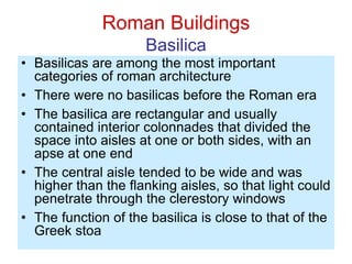 Roman Buildings
Basilica
• Basilicas are among the most important
categories of roman architecture
• There were no basilicas before the Roman era
• The basilica are rectangular and usually
contained interior colonnades that divided the
space into aisles at one or both sides, with an
apse at one end
• The central aisle tended to be wide and was
higher than the flanking aisles, so that light could
penetrate through the clerestory windows
• The function of the basilica is close to that of the
Greek stoa
 