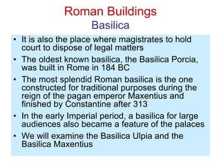 Roman Buildings
Basilica
• It is also the place where magistrates to hold
court to dispose of legal matters
• The oldest known basilica, the Basilica Porcia,
was built in Rome in 184 BC
• The most splendid Roman basilica is the one
constructed for traditional purposes during the
reign of the pagan emperor Maxentius and
finished by Constantine after 313
• In the early Imperial period, a basilica for large
audiences also became a feature of the palaces
• We will examine the Basilica Ulpia and the
Basilica Maxentius
 