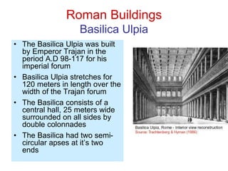 Roman Buildings
Basilica Ulpia
• The Basilica Ulpia was built
by Emperor Trajan in the
period A.D 98-117 for his
imperial forum
• Basilica Ulpia stretches for
120 meters in length over the
width of the Trajan forum
• The Basilica consists of a
central hall, 25 meters wide
surrounded on all sides by
double colonnades
• The Basilica had two semi-
circular apses at it’s two
ends
 