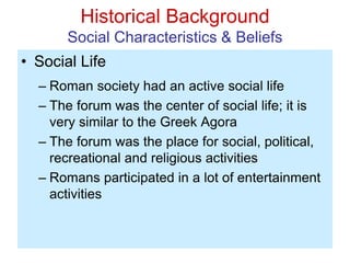 Historical Background
Social Characteristics & Beliefs
• Social Life
– Roman society had an active social life
– The forum was the center of social life; it is
very similar to the Greek Agora
– The forum was the place for social, political,
recreational and religious activities
– Romans participated in a lot of entertainment
activities
 