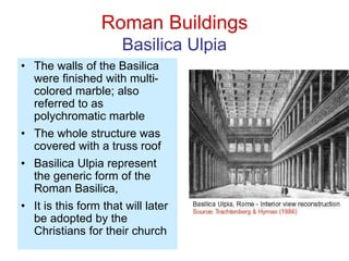 Roman Buildings
Basilica Ulpia
• The walls of the Basilica
were finished with multi-
colored marble; also
referred to as
polychromatic marble
• The whole structure was
covered with a truss roof
• Basilica Ulpia represent
the generic form of the
Roman Basilica,
• It is this form that will later
be adopted by the
Christians for their church
 
