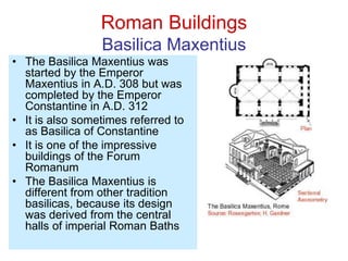 Roman Buildings
Basilica Maxentius
• The Basilica Maxentius was
started by the Emperor
Maxentius in A.D. 308 but was
completed by the Emperor
Constantine in A.D. 312
• It is also sometimes referred to
as Basilica of Constantine
• It is one of the impressive
buildings of the Forum
Romanum
• The Basilica Maxentius is
different from other tradition
basilicas, because its design
was derived from the central
halls of imperial Roman Baths
 
