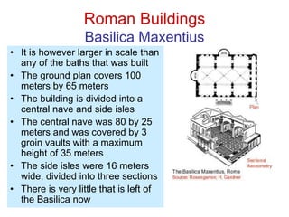 Roman Buildings
Basilica Maxentius
• It is however larger in scale than
any of the baths that was built
• The ground plan covers 100
meters by 65 meters
• The building is divided into a
central nave and side isles
• The central nave was 80 by 25
meters and was covered by 3
groin vaults with a maximum
height of 35 meters
• The side isles were 16 meters
wide, divided into three sections
• There is very little that is left of
the Basilica now
 
