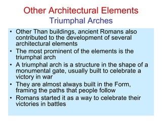 Other Architectural Elements
Triumphal Arches
• Other Than buildings, ancient Romans also
contributed to the development of several
architectural elements
• The most prominent of the elements is the
triumphal arch
• A triumphal arch is a structure in the shape of a
monumental gate, usually built to celebrate a
victory in war
• They are almost always built in the Form,
framing the paths that people follow
• Romans started it as a way to celebrate their
victories in battles
 