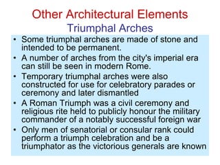 Other Architectural Elements
Triumphal Arches
• Some triumphal arches are made of stone and
intended to be permanent.
• A number of arches from the city's imperial era
can still be seen in modern Rome.
• Temporary triumphal arches were also
constructed for use for celebratory parades or
ceremony and later dismantled
• A Roman Triumph was a civil ceremony and
religious rite held to publicly honour the military
commander of a notably successful foreign war
• Only men of senatorial or consular rank could
perform a triumph celebration and be a
triumphator as the victorious generals are known
 