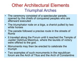 Other Architectural Elements
Triumphal Arches
• The ceremony consisted of a spectacular parade,
opened by the chiefs of conquered peoples who are
afterward executed
• The triumphator rode on a biga, a chariot pulled by two
white horses
• The parade followed a precise route in the streets of
Rome
• It traveled along the Forum until it reached the Temple of
Jupiter Optimus Maximus, where the laurels of victory
were offered to the god.
• Monuments may then be erected to celebrate the
triumph
• Two examples of such monuments in the republican
forum are the Arch of Titus and the Arch of Constantine
 