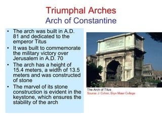 Triumphal Arches
Arch of Constantine
• The arch was built in A.D.
81 and dedicated to the
emperor Titus
• It was built to commemorate
the military victory over
Jerusalem in A.D. 70
• The arch has a height of
15.4 meters, a width of 13.5
meters and was constructed
of stone
• The marvel of its stone
construction is evident in the
keystone, which ensures the
stability of the arch
 