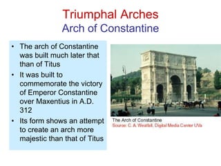Triumphal Arches
Arch of Constantine
• The arch of Constantine
was built much later that
than of Titus
• It was built to
commemorate the victory
of Emperor Constantine
over Maxentius in A.D.
312
• Its form shows an attempt
to create an arch more
majestic than that of Titus
 