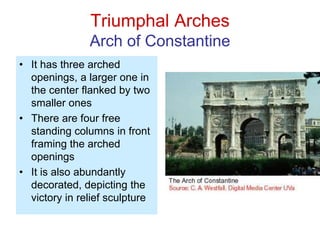 Triumphal Arches
Arch of Constantine
• It has three arched
openings, a larger one in
the center flanked by two
smaller ones
• There are four free
standing columns in front
framing the arched
openings
• It is also abundantly
decorated, depicting the
victory in relief sculpture
 