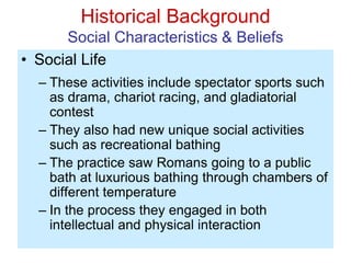 Historical Background
Social Characteristics & Beliefs
• Social Life
– These activities include spectator sports such
as drama, chariot racing, and gladiatorial
contest
– They also had new unique social activities
such as recreational bathing
– The practice saw Romans going to a public
bath at luxurious bathing through chambers of
different temperature
– In the process they engaged in both
intellectual and physical interaction
 
