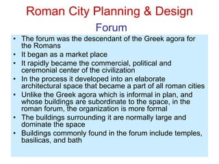 Roman City Planning & Design
Forum
• The forum was the descendant of the Greek agora for
the Romans
• It began as a market place
• It rapidly became the commercial, political and
ceremonial center of the civilization
• In the process it developed into an elaborate
architectural space that became a part of all roman cities
• Unlike the Greek agora which is informal in plan, and
whose buildings are subordinate to the space, in the
roman forum, the organization is more formal
• The buildings surrounding it are normally large and
dominate the space
• Buildings commonly found in the forum include temples,
basilicas, and bath
 
