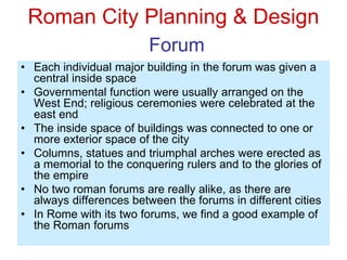Roman City Planning & Design
Forum
• Each individual major building in the forum was given a
central inside space
• Governmental function were usually arranged on the
West End; religious ceremonies were celebrated at the
east end
• The inside space of buildings was connected to one or
more exterior space of the city
• Columns, statues and triumphal arches were erected as
a memorial to the conquering rulers and to the glories of
the empire
• No two roman forums are really alike, as there are
always differences between the forums in different cities
• In Rome with its two forums, we find a good example of
the Roman forums
 
