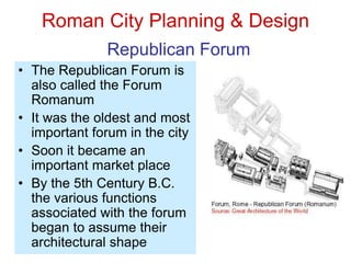 Roman City Planning & Design
Republican Forum
• The Republican Forum is
also called the Forum
Romanum
• It was the oldest and most
important forum in the city
• Soon it became an
important market place
• By the 5th Century B.C.
the various functions
associated with the forum
began to assume their
architectural shape
 