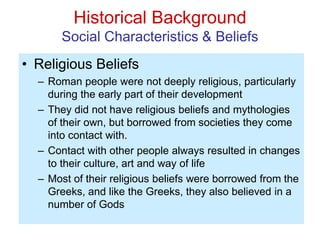 Historical Background
Social Characteristics & Beliefs
• Religious Beliefs
– Roman people were not deeply religious, particularly
during the early part of their development
– They did not have religious beliefs and mythologies
of their own, but borrowed from societies they come
into contact with.
– Contact with other people always resulted in changes
to their culture, art and way of life
– Most of their religious beliefs were borrowed from the
Greeks, and like the Greeks, they also believed in a
number of Gods
 