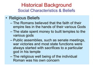 Historical Background
Social Characteristics & Beliefs
• Religious Beliefs
– The Romans believed that the faith of their
empire lies in the hands of their various Gods
– The state spent money to built temples to the
various gods
– Public assemblies, such as senate meetings,
war victories and most state functions were
always started with sacrifices to a particular
god in his temple
– The religious well being of the individual
Roman was his own concern
 