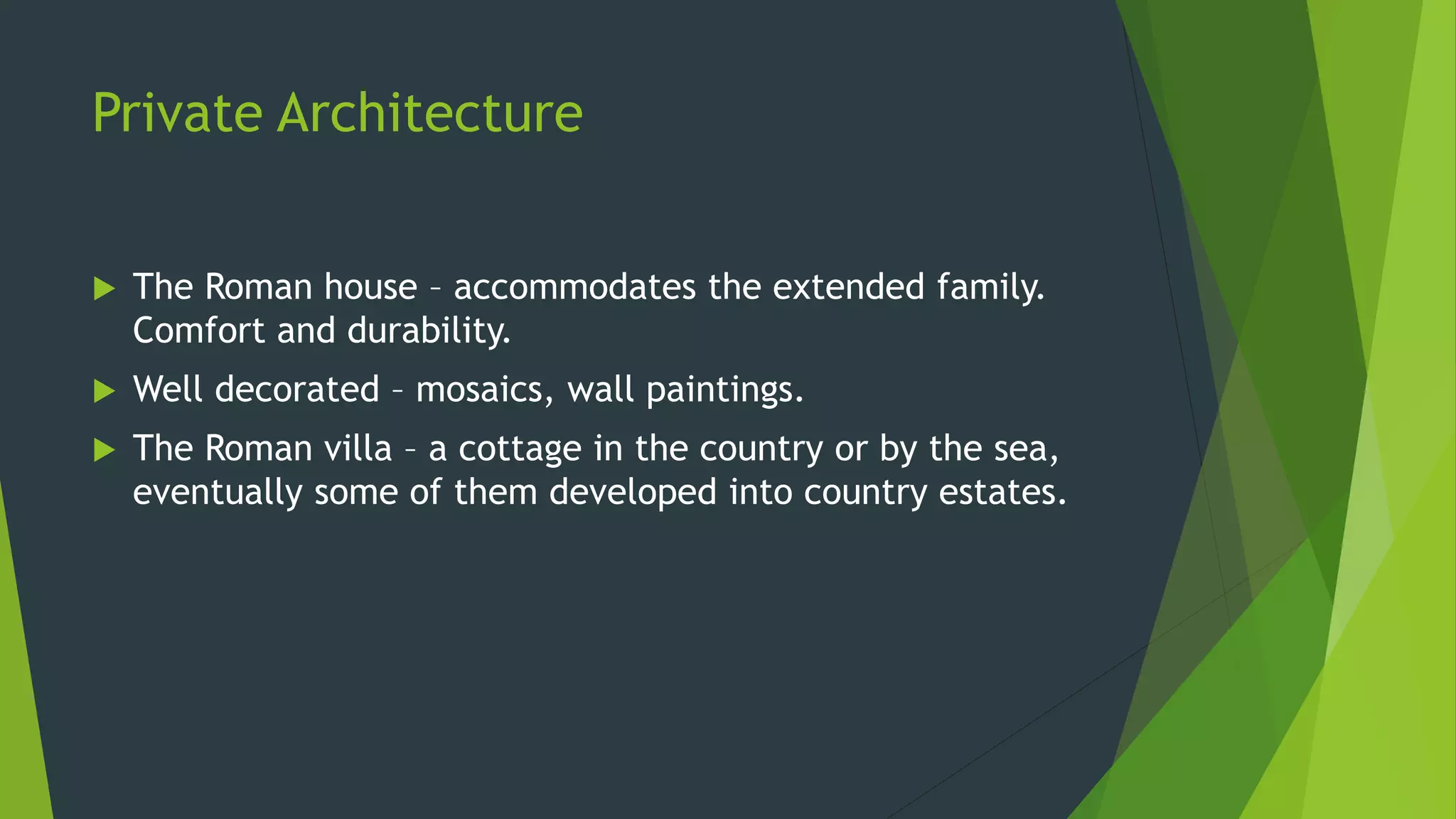 Private Architecture
 The Roman house – accommodates the extended family.
Comfort and durability.
 Well decorated – mosaics, wall paintings.
 The Roman villa – a cottage in the country or by the sea,
eventually some of them developed into country estates.
 