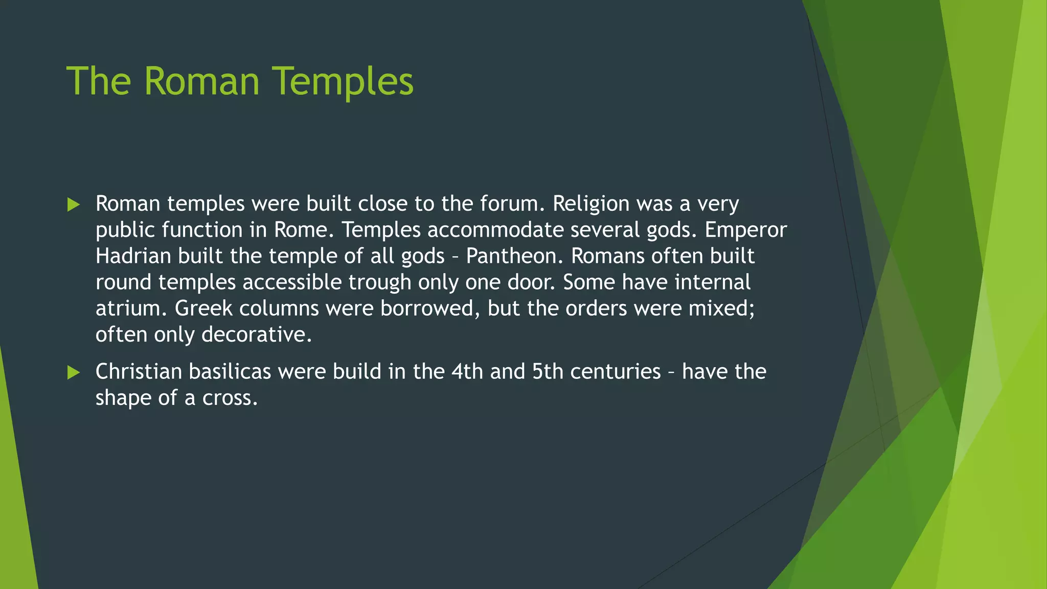 The Roman Temples
 Roman temples were built close to the forum. Religion was a very
public function in Rome. Temples accommodate several gods. Emperor
Hadrian built the temple of all gods – Pantheon. Romans often built
round temples accessible trough only one door. Some have internal
atrium. Greek columns were borrowed, but the orders were mixed;
often only decorative.
 Christian basilicas were build in the 4th and 5th centuries – have the
shape of a cross.
 
