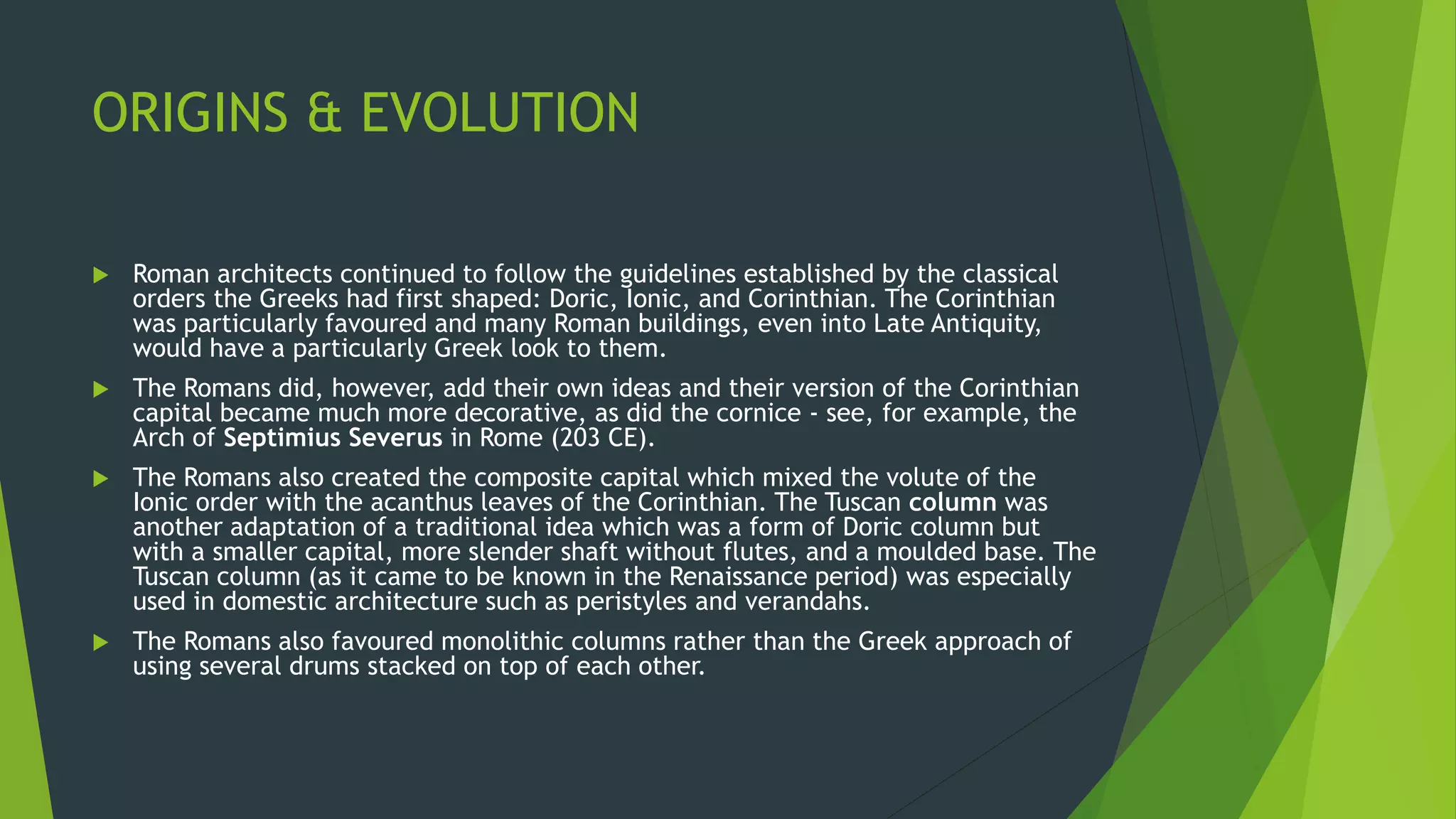 ORIGINS & EVOLUTION
 Roman architects continued to follow the guidelines established by the classical
orders the Greeks had first shaped: Doric, Ionic, and Corinthian. The Corinthian
was particularly favoured and many Roman buildings, even into Late Antiquity,
would have a particularly Greek look to them.
 The Romans did, however, add their own ideas and their version of the Corinthian
capital became much more decorative, as did the cornice - see, for example, the
Arch of Septimius Severus in Rome (203 CE).
 The Romans also created the composite capital which mixed the volute of the
Ionic order with the acanthus leaves of the Corinthian. The Tuscan column was
another adaptation of a traditional idea which was a form of Doric column but
with a smaller capital, more slender shaft without flutes, and a moulded base. The
Tuscan column (as it came to be known in the Renaissance period) was especially
used in domestic architecture such as peristyles and verandahs.
 The Romans also favoured monolithic columns rather than the Greek approach of
using several drums stacked on top of each other.
 