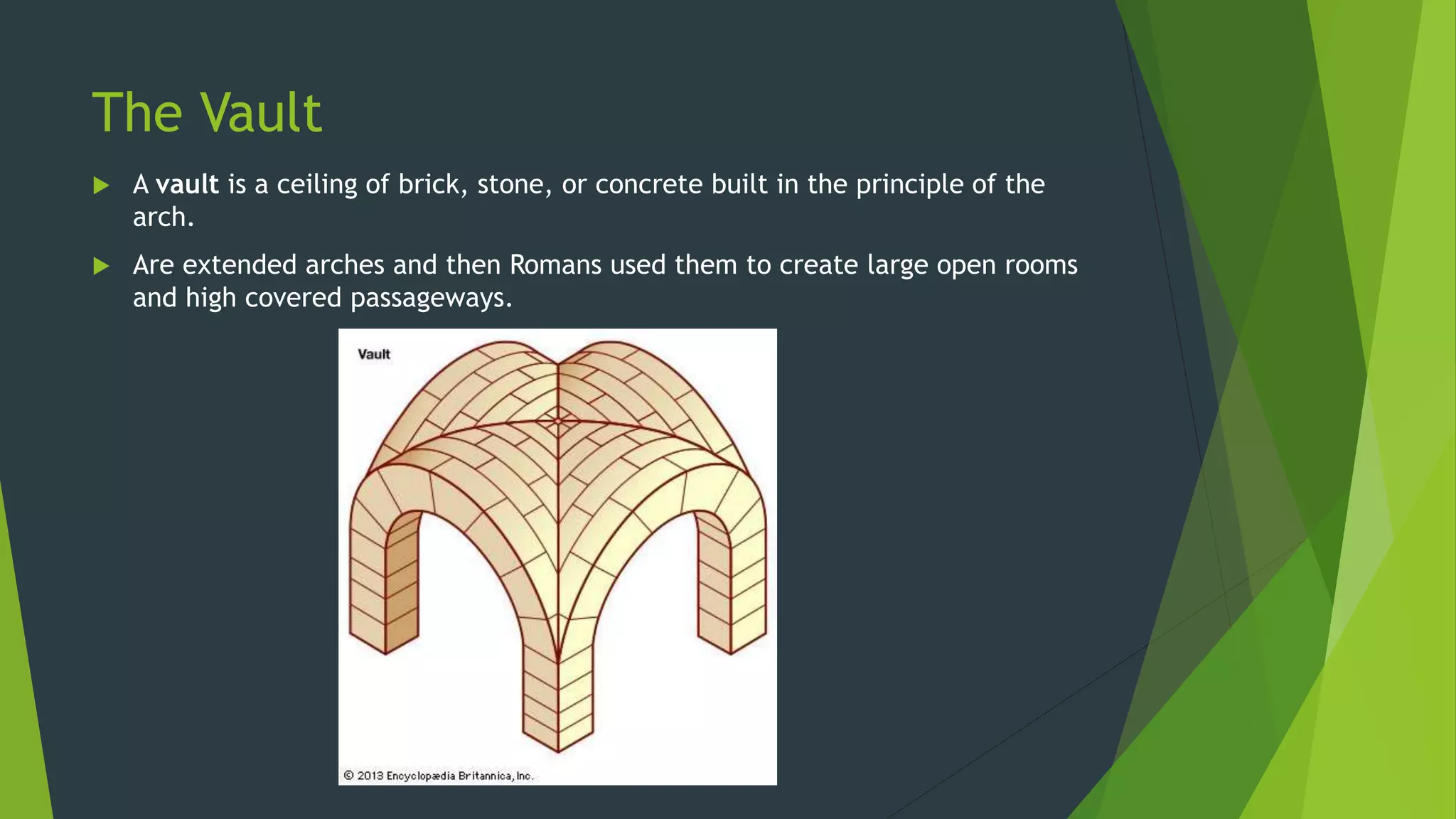 The Vault
 A vault is a ceiling of brick, stone, or concrete built in the principle of the
arch.
 Are extended arches and then Romans used them to create large open rooms
and high covered passageways.
 